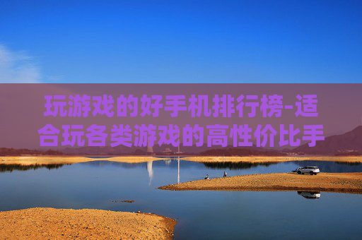 玩游戏的好手机排行榜-适合玩各类游戏的高性价比手机清单