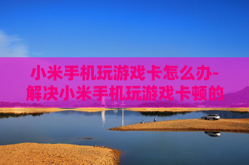 小米手机玩游戏卡怎么办-解决小米手机玩游戏卡顿的有效方法
