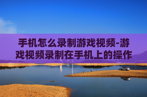 手机怎么录制游戏视频-游戏视频录制在手机上的操作方法