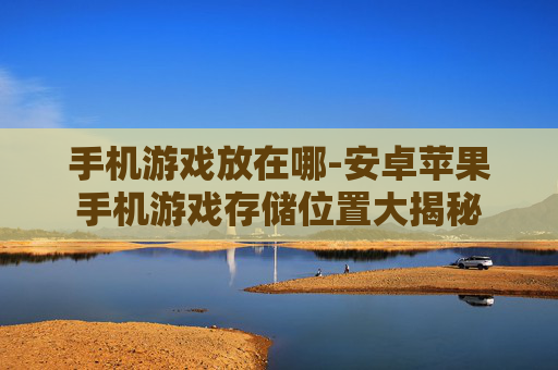 手机游戏放在哪-安卓苹果手机游戏存储位置大揭秘