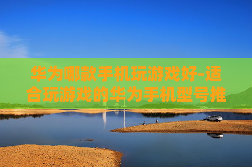 华为哪款手机玩游戏好-适合玩游戏的华为手机型号推荐
