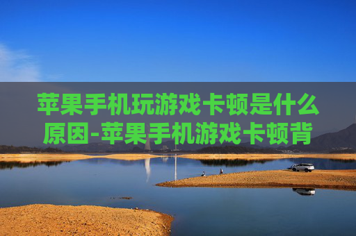 苹果手机玩游戏卡顿是什么原因-苹果手机游戏卡顿背后的潜在因素