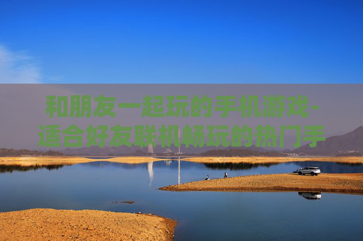 和朋友一起玩的手机游戏-适合好友联机畅玩的热门手机游戏