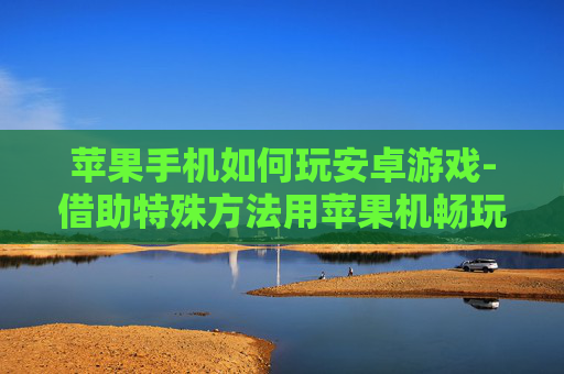 苹果手机如何玩安卓游戏-借助特殊方法用苹果机畅玩安卓游戏