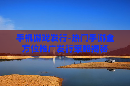 手机游戏发行-热门手游全方位推广发行策略揭秘