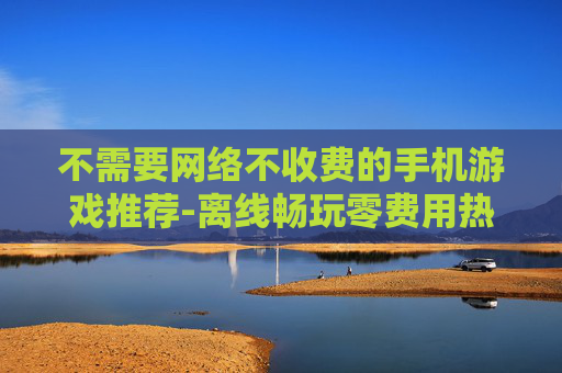 不需要网络不收费的手机游戏推荐-离线畅玩零费用热门手机游戏大集合