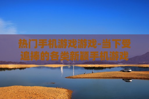 热门手机游戏游戏-当下受追捧的各类新颖手机游戏