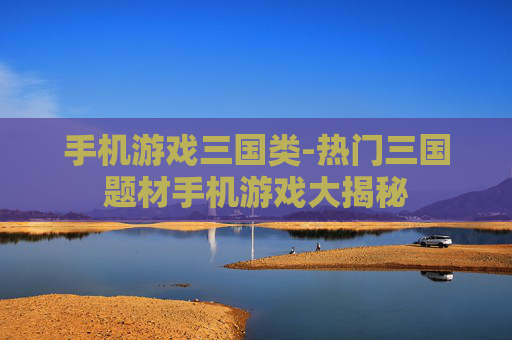 手机游戏三国类-热门三国题材手机游戏大揭秘