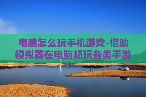 电脑怎么玩手机游戏-借助模拟器在电脑畅玩各类手游技巧