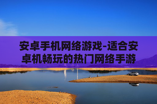 安卓手机网络游戏-适合安卓机畅玩的热门网络手游
