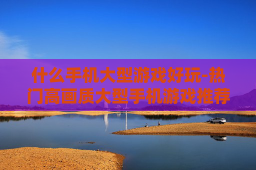 什么手机大型游戏好玩-热门高画质大型手机游戏推荐