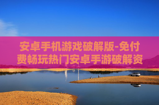 安卓手机游戏破解版-免付费畅玩热门安卓手游破解资源