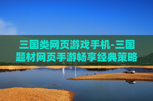 三国类网页游戏手机-三国题材网页手游畅享经典策略体验