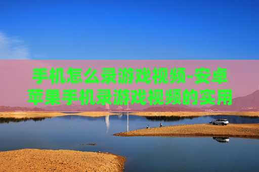 手机怎么录游戏视频-安卓苹果手机录游戏视频的实用方法
