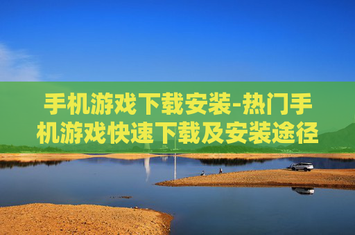 手机游戏下载安装-热门手机游戏快速下载及安装途径