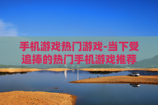 手机游戏热门游戏-当下受追捧的热门手机游戏推荐