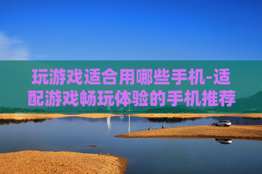玩游戏适合用哪些手机-适配游戏畅玩体验的手机推荐