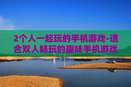 2个人一起玩的手机游戏-适合双人畅玩的趣味手机游戏推荐