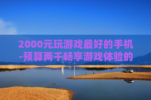 2000元玩游戏最好的手机-预算两千畅享游戏体验的优质手机推荐
