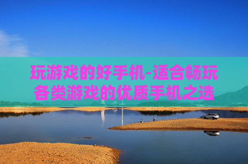 玩游戏的好手机-适合畅玩各类游戏的优质手机之选