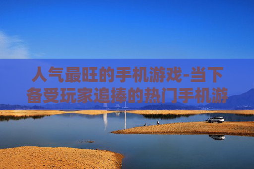 人气最旺的手机游戏-当下备受玩家追捧的热门手机游戏