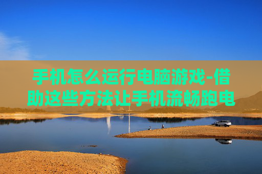 手机怎么运行电脑游戏-借助这些方法让手机流畅跑电脑游戏