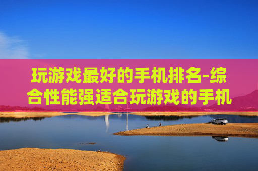 玩游戏最好的手机排名-综合性能强适合玩游戏的手机排行