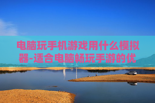 电脑玩手机游戏用什么模拟器-适合电脑畅玩手游的优质模拟器推荐