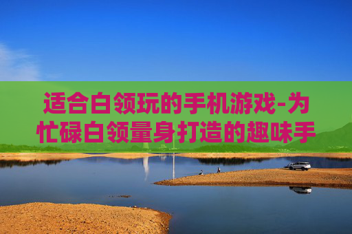 适合白领玩的手机游戏-为忙碌白领量身打造的趣味手游选择