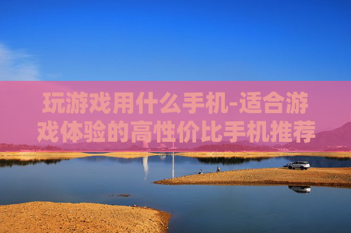 玩游戏用什么手机-适合游戏体验的高性价比手机推荐