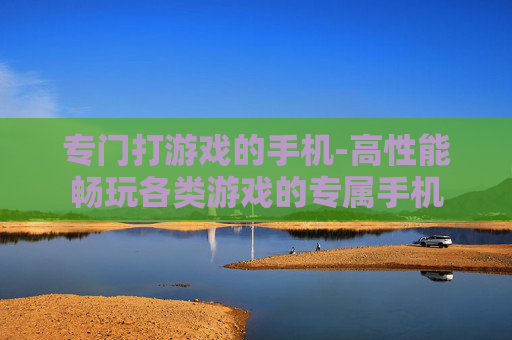 专门打游戏的手机-高性能畅玩各类游戏的专属手机