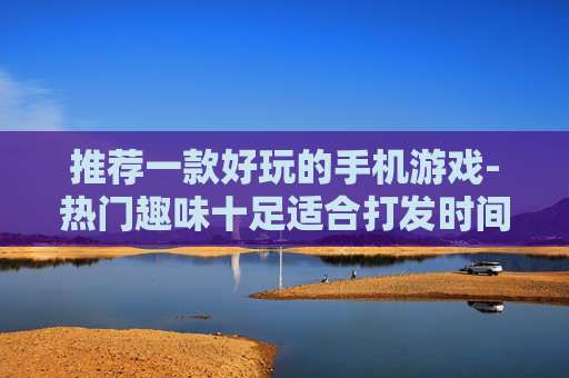 推荐一款好玩的手机游戏-热门趣味十足适合打发时间的手游