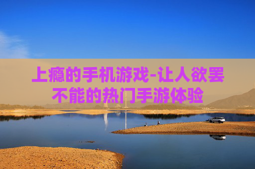 上瘾的手机游戏-让人欲罢不能的热门手游体验
