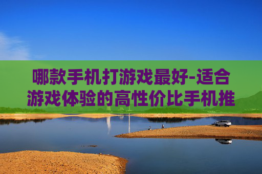 哪款手机打游戏最好-适合游戏体验的高性价比手机推荐