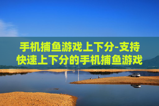 手机捕鱼游戏上下分-支持快速上下分的手机捕鱼游戏玩法