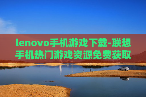 lenovo手机游戏下载-联想手机热门游戏资源免费获取途径