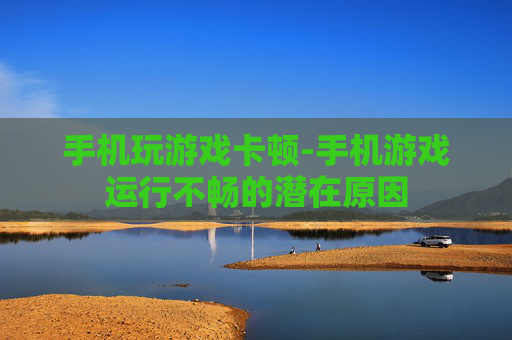 手机玩游戏卡顿-手机游戏运行不畅的潜在原因