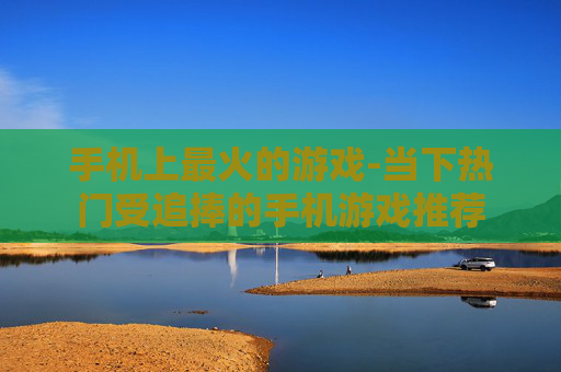 手机上最火的游戏-当下热门受追捧的手机游戏推荐