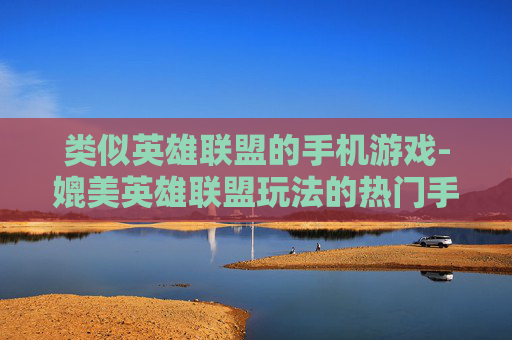 类似英雄联盟的手机游戏-媲美英雄联盟玩法的热门手机游戏推荐