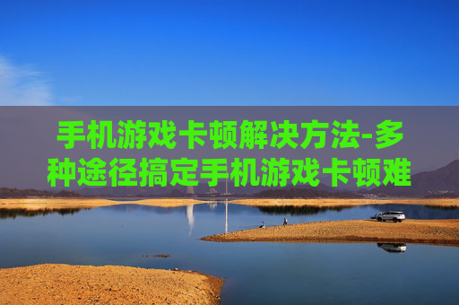 手机游戏卡顿解决方法-多种途径搞定手机游戏卡顿难题