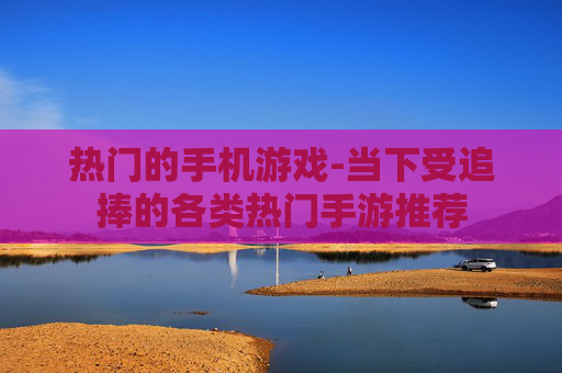 热门的手机游戏-当下受追捧的各类热门手游推荐 热门的手机游戏-当下受追捧的各类热门手游推荐