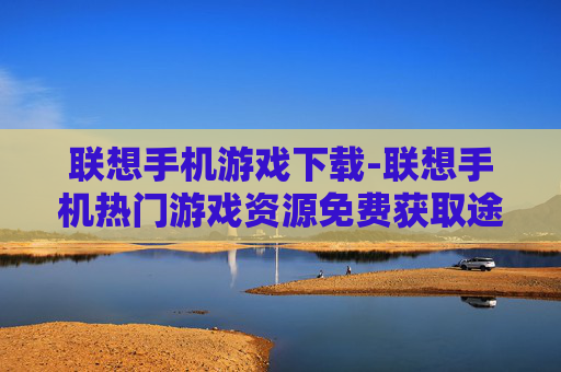 联想手机游戏下载-联想手机热门游戏资源免费获取途径 联想手机游戏下载-联想手机热门游戏资源免费获取途径