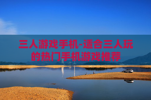 三人游戏手机-适合三人玩的热门手机游戏推荐