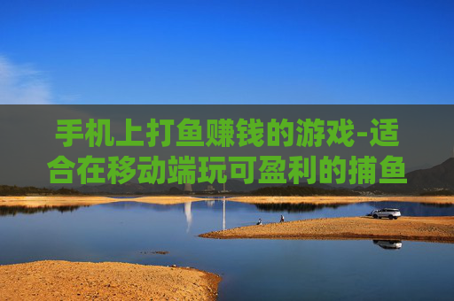 手机上打鱼赚钱的游戏-适合在移动端玩可盈利的捕鱼游戏