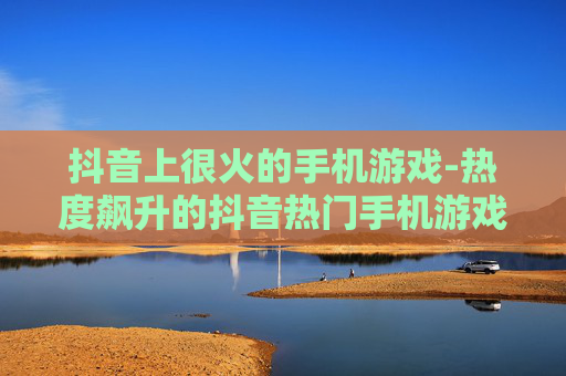 抖音上很火的手机游戏-热度飙升的抖音热门手机游戏大盘点