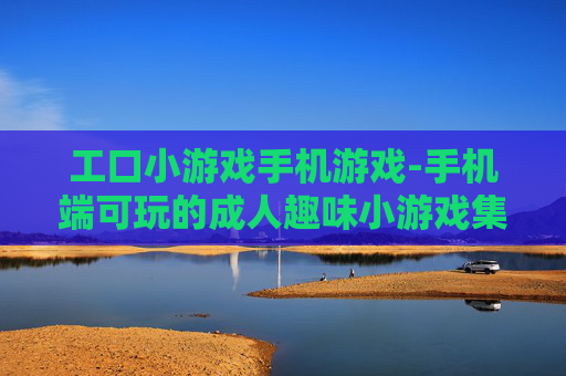 工口小游戏手机游戏-手机端可玩的成人趣味小游戏集合