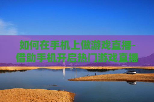 如何在手机上做游戏直播-借助手机开启热门游戏直播的实用方法