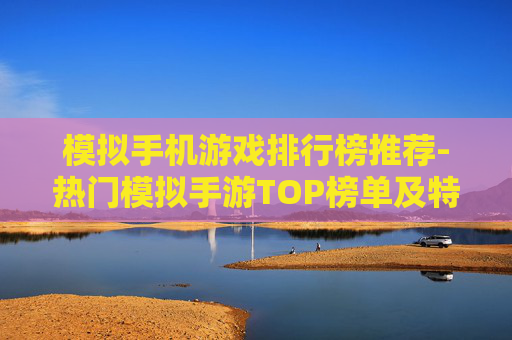 模拟手机游戏排行榜推荐-热门模拟手游TOP榜单及特色玩法揭秘