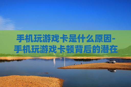 手机玩游戏卡是什么原因-手机玩游戏卡顿背后的潜在因素