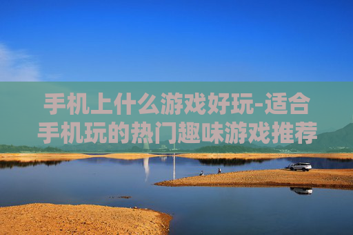手机上什么游戏好玩-适合手机玩的热门趣味游戏推荐